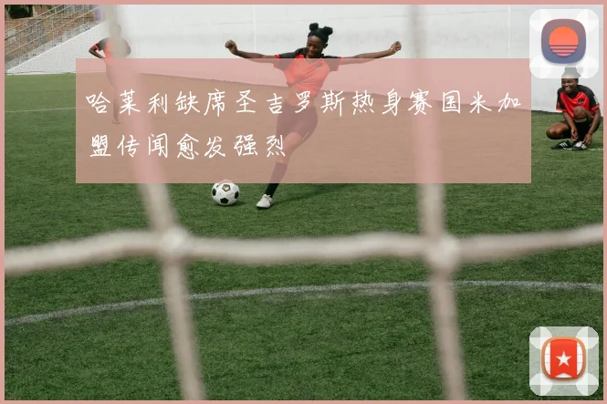 哈莱利缺席圣吉罗斯热身赛国米加盟传闻愈发强烈