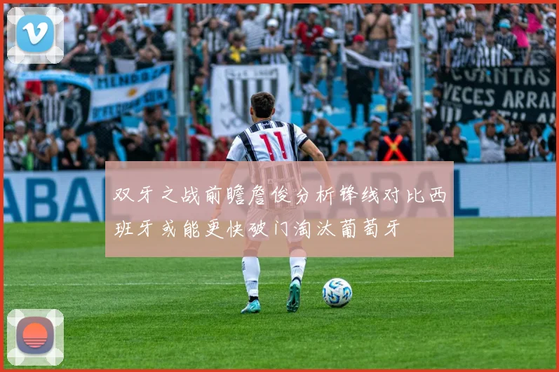 双牙之战前瞻詹俊分析锋线对比西班牙或能更快破门淘汰葡萄牙