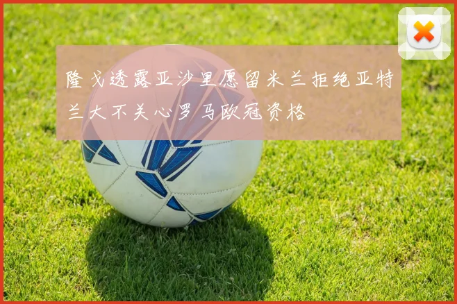 隆戈透露亚沙里愿留米兰拒绝亚特兰大不关心罗马欧冠资格