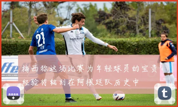 梅西称这场比赛为年轻球员的宝贵经验将铭刻在阿根廷队历史中