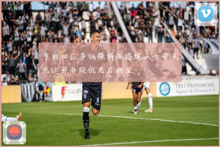 亨利回应争议强调混搭球衣会带来厄运并非贬低尼日利亚