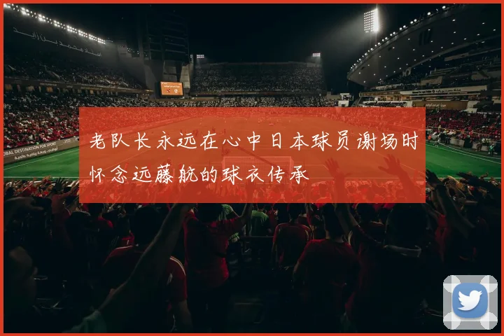 老队长永远在心中日本球员谢场时怀念远藤航的球衣传承