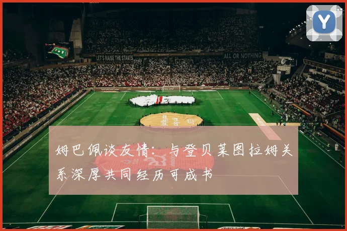 姆巴佩谈友情：与登贝莱图拉姆关系深厚共同经历可成书