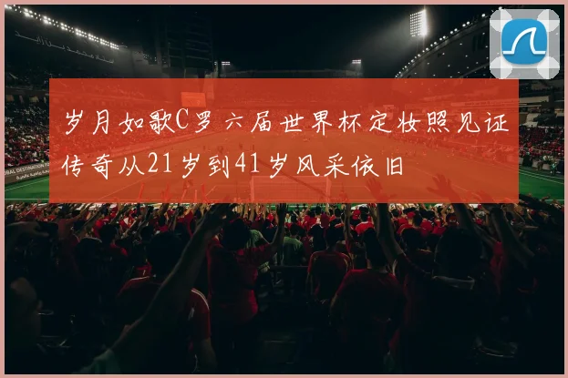 岁月如歌C罗六届世界杯定妆照见证传奇从21岁到41岁风采依旧