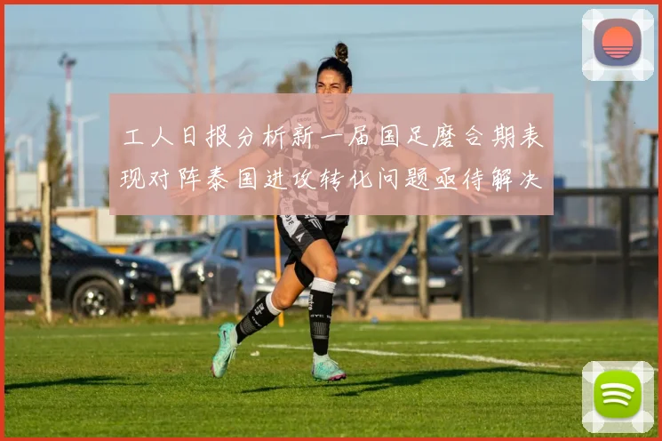 工人日报分析新一届国足磨合期表现对阵泰国进攻转化问题亟待解决