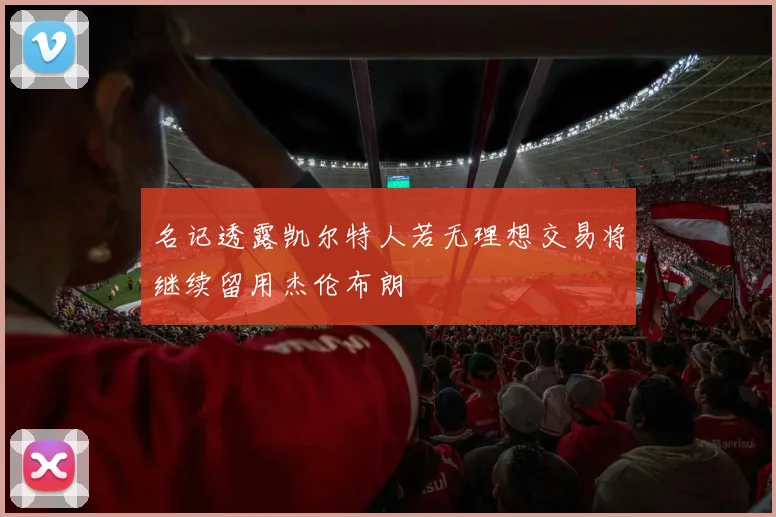 名记透露凯尔特人若无理想交易将继续留用杰伦布朗