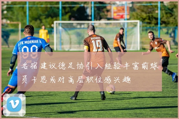 名宿建议德足协引入经验丰富前球员卡恩或对高层职位感兴趣