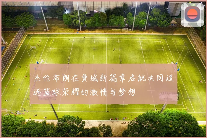 杰伦布朗在费城新篇章启航共同追逐篮球荣耀的激情与梦想