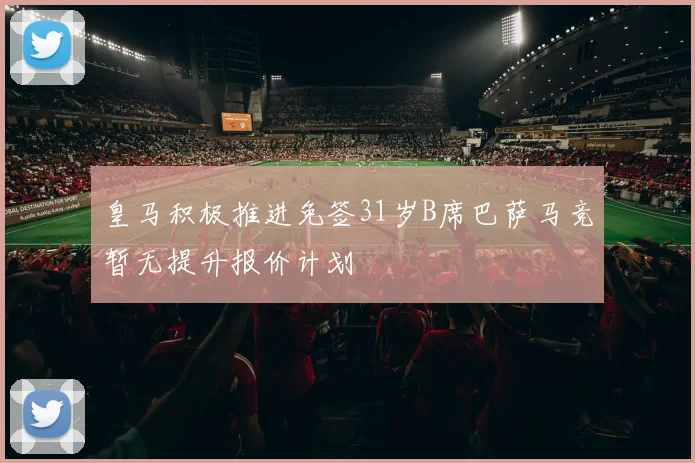 皇马积极推进免签31岁B席巴萨马竞暂无提升报价计划