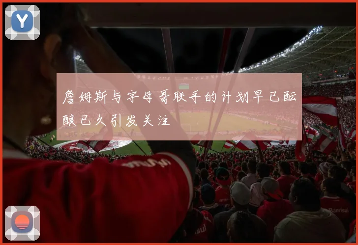 詹姆斯与字母哥联手的计划早已酝酿已久引发关注