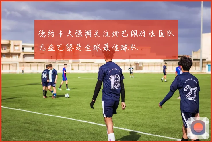 德约卡夫强调关注姆巴佩对法国队无益巴黎是全球最佳球队