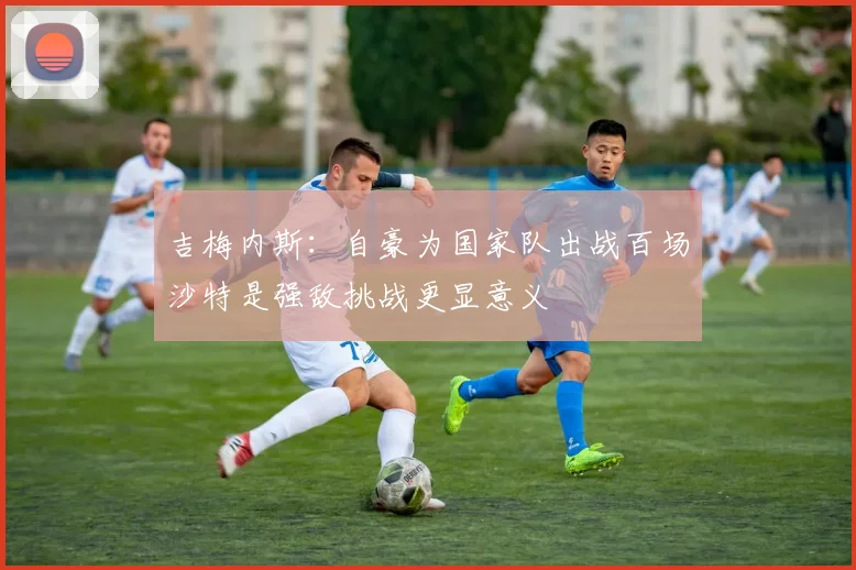 吉梅内斯:自豪为国家队出战百场沙特是强敌挑战更显意义