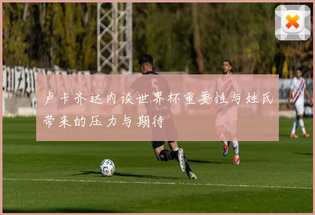 卢卡齐达内谈世界杯重要性与姓氏带来的压力与期待