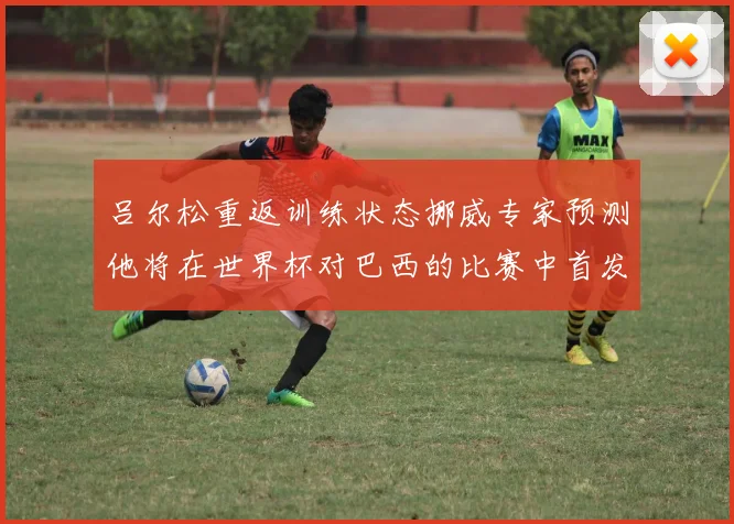 吕尔松重返训练状态挪威专家预测他将在世界杯对巴西的比赛中首发出战